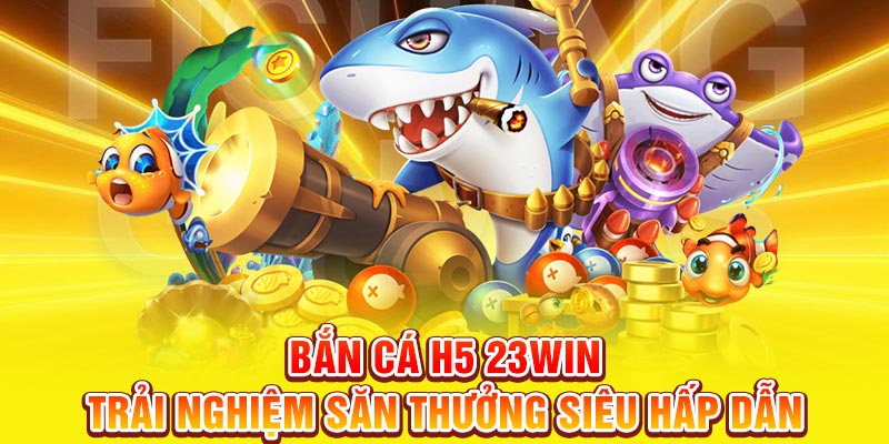 Bắn cá H5 trải nghiệm săn thưởng hấp dẫn tại 23win